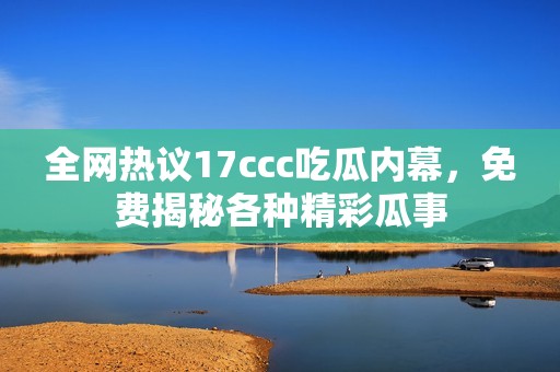 全网热议17ccc吃瓜内幕，免费揭秘各种精彩瓜事