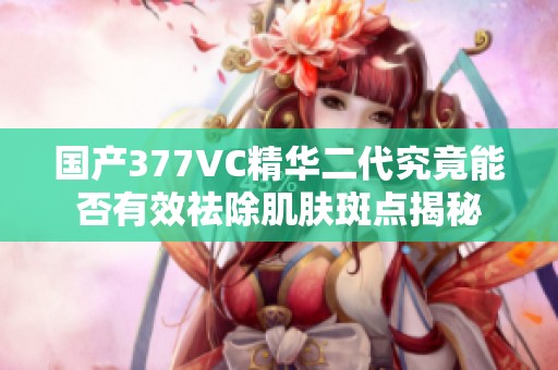 国产377VC精华二代究竟能否有效祛除肌肤斑点揭秘