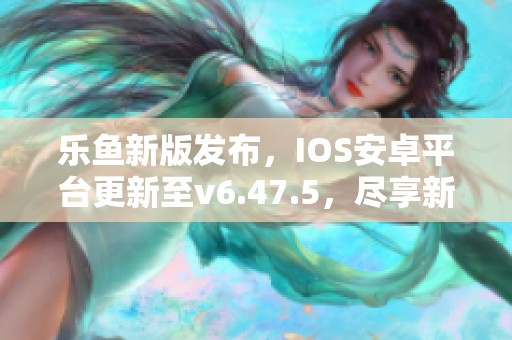 乐鱼新版发布，IOS安卓平台更新至v6.47.5，尽享新体验