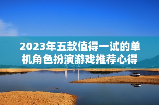 2023年五款值得一试的单机角色扮演游戏推荐心得