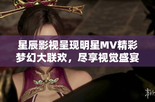 星辰影视呈现明星MV精彩梦幻大联欢，尽享视觉盛宴