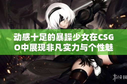 动感十足的暴躁少女在CSGO中展现非凡实力与个性魅力