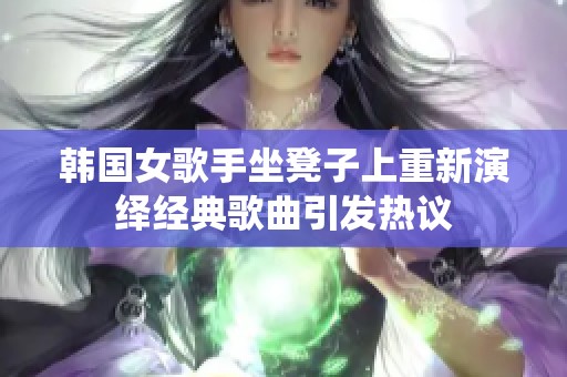 韩国女歌手坐凳子上重新演绎经典歌曲引发热议