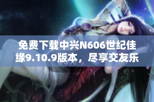 免费下载中兴N606世纪佳缘9.10.9版本，尽享交友乐趣