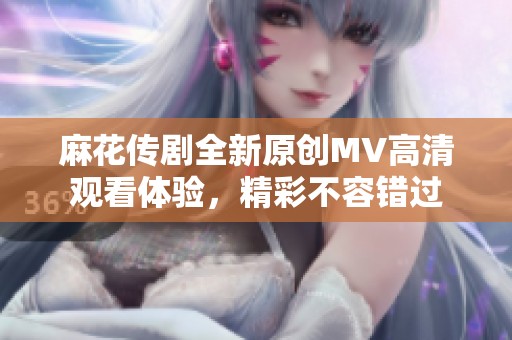 麻花传剧全新原创MV高清观看体验，精彩不容错过