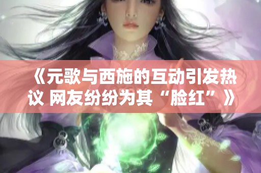 《元歌与西施的互动引发热议 网友纷纷为其“脸红”》