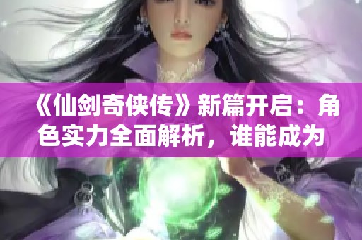 《仙剑奇侠传》新篇开启：角色实力全面解析，谁能成为最终强者