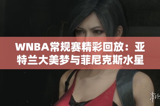 WNBA常规赛精彩回放：亚特兰大美梦与菲尼克斯水星的激烈对决第4节