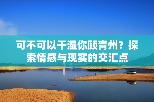 可不可以干湿你顾青州？探索情感与现实的交汇点