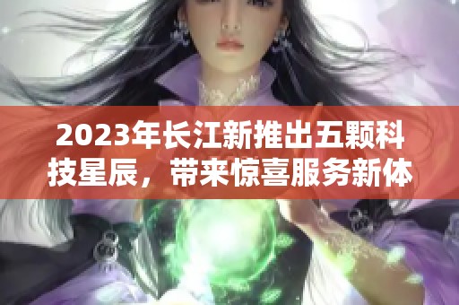 2023年长江新推出五颗科技星辰，带来惊喜服务新体验