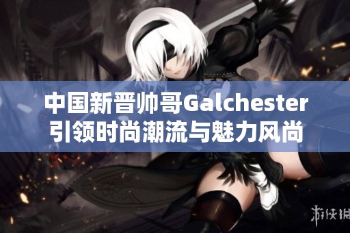 中国新晋帅哥Galchester引领时尚潮流与魅力风尚