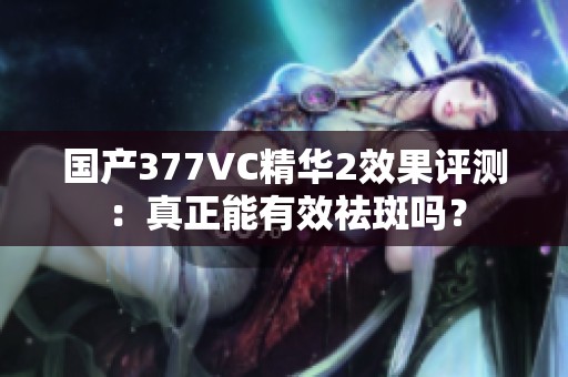 国产377VC精华2效果评测：真正能有效祛斑吗？