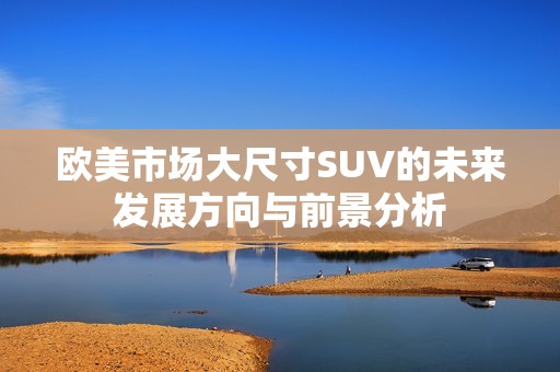 欧美市场大尺寸SUV的未来发展方向与前景分析