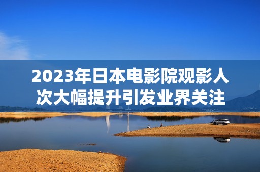 2023年日本电影院观影人次大幅提升引发业界关注