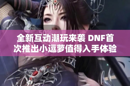 全新互动潮玩来袭 DNF首次推出小逗萝值得入手体验