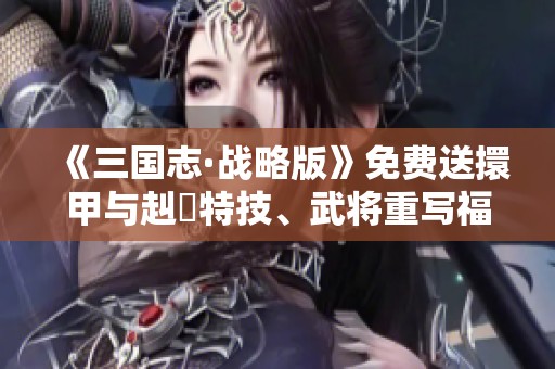 《三国志·战略版》免费送擐甲与赳螑特技、武将重写福利大放送