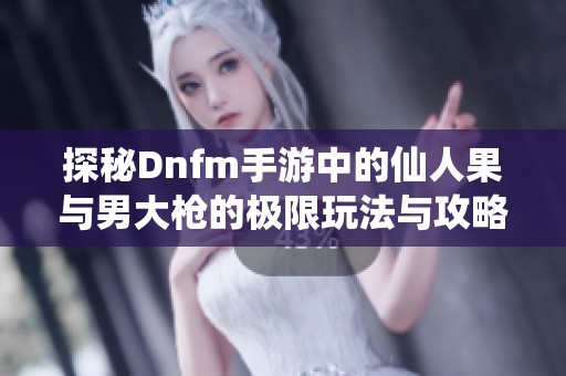 探秘Dnfm手游中的仙人果与男大枪的极限玩法与攻略