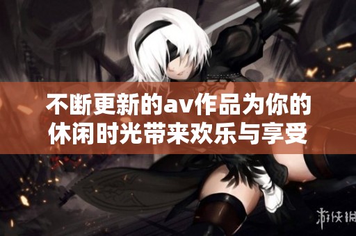 不断更新的av作品为你的休闲时光带来欢乐与享受