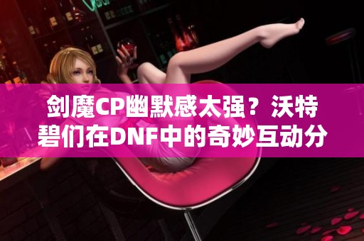 剑魔CP幽默感太强？沃特碧们在DNF中的奇妙互动分析