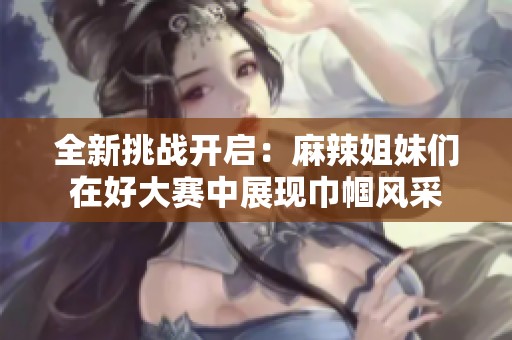 全新挑战开启：麻辣姐妹们在好大赛中展现巾帼风采