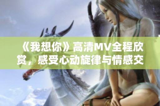 《我想你》高清MV全程欣赏，感受心动旋律与情感交织