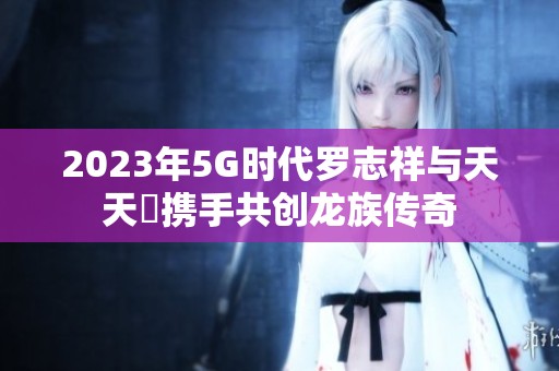 2023年5G时代罗志祥与天天奭携手共创龙族传奇