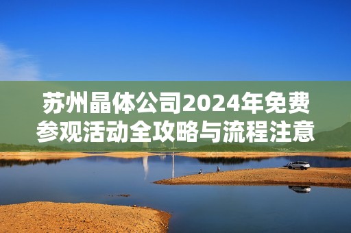 苏州晶体公司2024年免费参观活动全攻略与流程注意事项