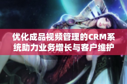 优化成品视频管理的CRM系统助力业务增长与客户维护