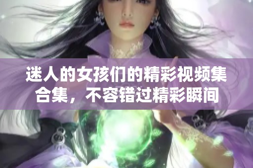 迷人的女孩们的精彩视频集合集，不容错过精彩瞬间