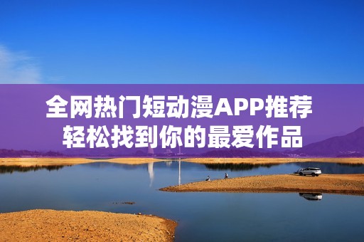 全网热门短动漫APP推荐 轻松找到你的最爱作品