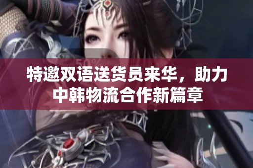 特邀双语送货员来华，助力中韩物流合作新篇章