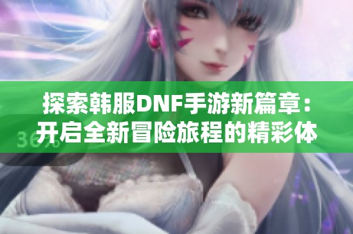 探索韩服DNF手游新篇章：开启全新冒险旅程的精彩体验