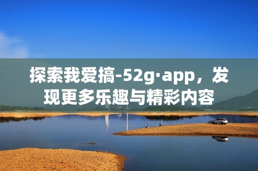 探索我爱搞-52g·app，发现更多乐趣与精彩内容