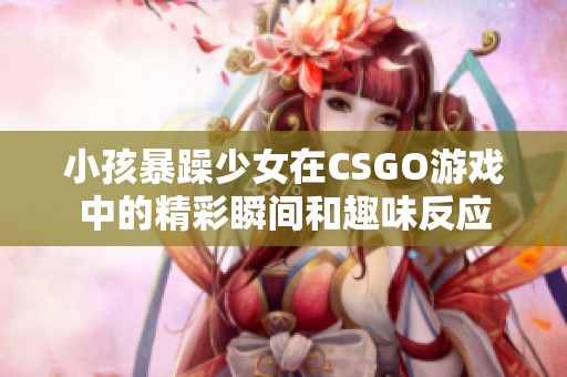 小孩暴躁少女在CSGO游戏中的精彩瞬间和趣味反应