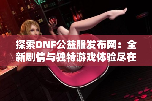 探索DNF公益服发布网：全新剧情与独特游戏体验尽在其中