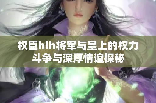 权臣hlh将军与皇上的权力斗争与深厚情谊探秘