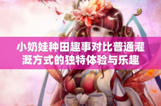 小奶娃种田趣事对比普通灌溉方式的独特体验与乐趣