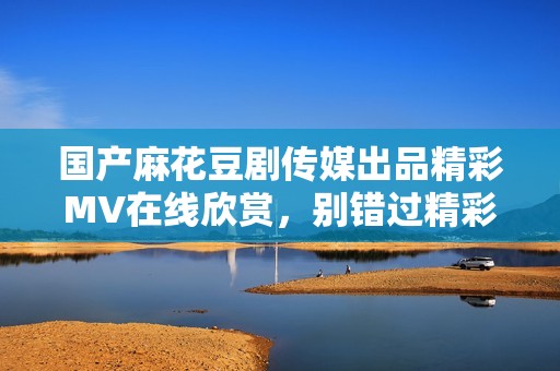 国产麻花豆剧传媒出品精彩MV在线欣赏，别错过精彩瞬间！