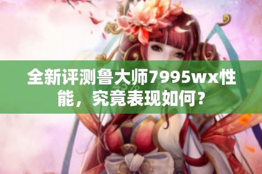 全新评测鲁大师7995wx性能，究竟表现如何？