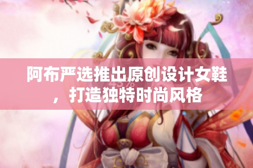 阿布严选推出原创设计女鞋，打造独特时尚风格