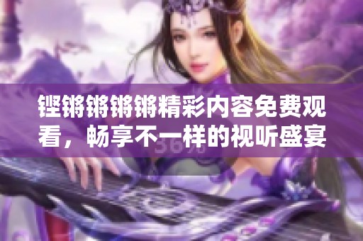 铿锵锵锵锵精彩内容免费观看，畅享不一样的视听盛宴