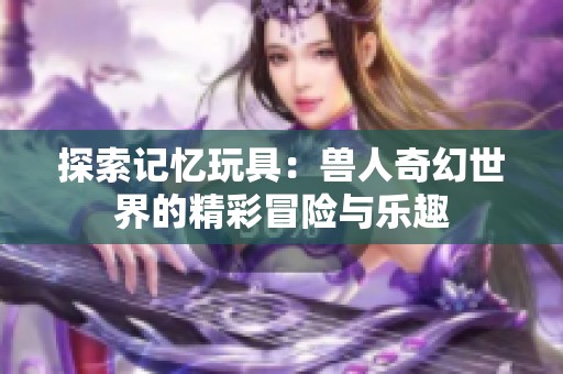 探索记忆玩具：兽人奇幻世界的精彩冒险与乐趣