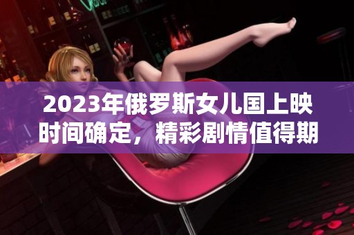 2023年俄罗斯女儿国上映时间确定，精彩剧情值得期待