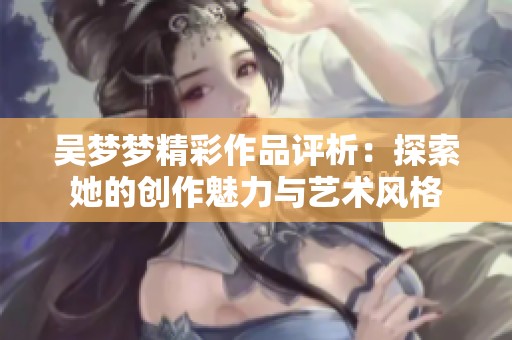 吴梦梦精彩作品评析：探索她的创作魅力与艺术风格