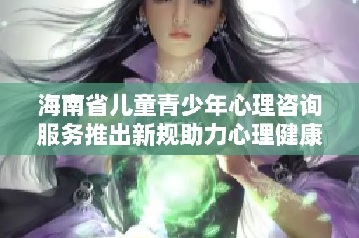 海南省儿童青少年心理咨询服务推出新规助力心理健康发展