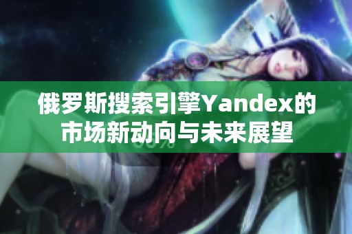 俄罗斯搜索引擎Yandex的市场新动向与未来展望