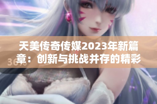 天美传奇传媒2023年新篇章：创新与挑战并存的精彩旅程