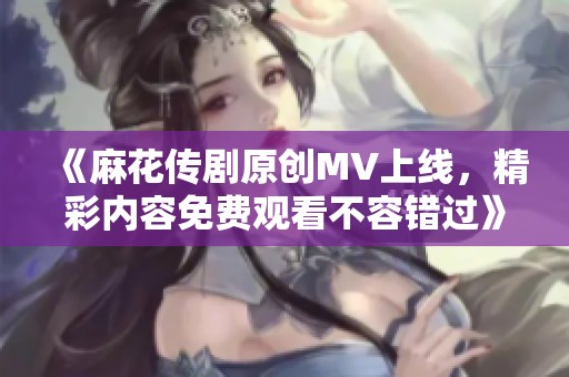 《麻花传剧原创MV上线，精彩内容免费观看不容错过》