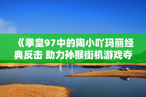 《拳皇97中的陶小吖玛丽经典反击 助力孙猴街机游戏夺得世界冠军》