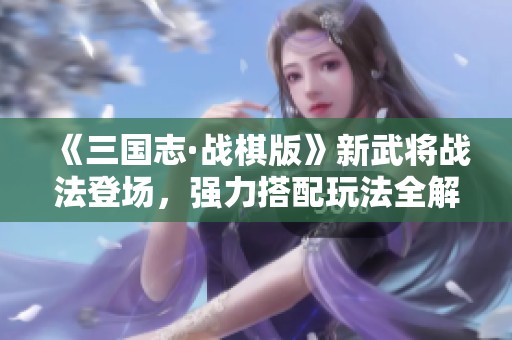 《三国志·战棋版》新武将战法登场，强力搭配玩法全解析